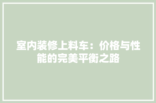 室内装修上料车：价格与性能的完美平衡之路 现代风格装饰