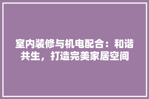 室内装修与机电配合：和谐共生，打造完美家居空间 现代风格装饰
