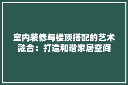 室内装修与楼顶搭配的艺术融合：打造和谐家居空间 现代风格装饰