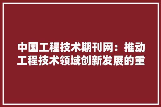 中国工程技术期刊网：推动工程技术领域创新发展的重要平台