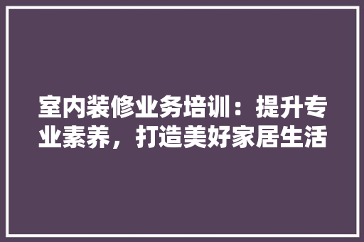室内装修业务培训：提升专业素养，打造美好家居生活 现代风格装饰