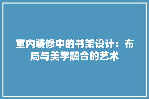 室内装修中的书架设计：布局与美学融合的艺术 现代风格装饰