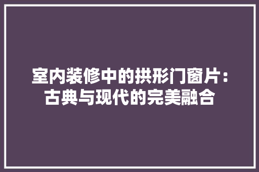 室内装修中的拱形门窗片：古典与现代的完美融合