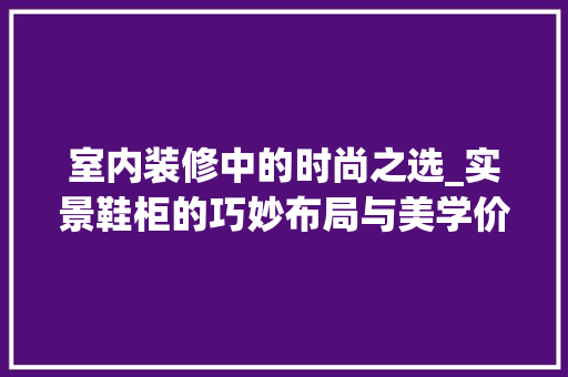 室内装修中的时尚之选_实景鞋柜的巧妙布局与美学价值 现代风格装饰