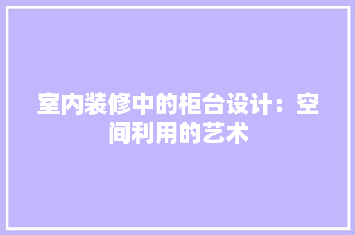 室内装修中的柜台设计：空间利用的艺术 现代风格装饰