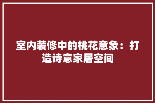 室内装修中的桃花意象：打造诗意家居空间 现代风格装饰