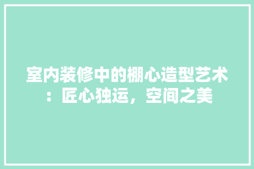 室内装修中的棚心造型艺术：匠心独运，空间之美 现代风格装饰