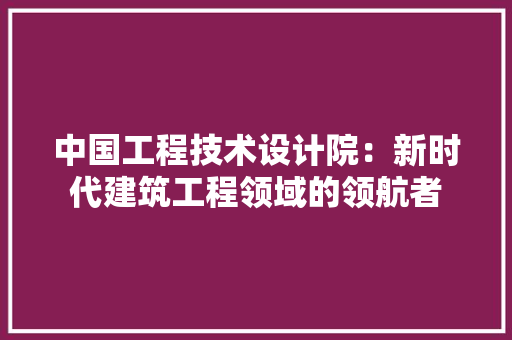 中国工程技术设计院：新时代建筑工程领域的领航者 家居装修