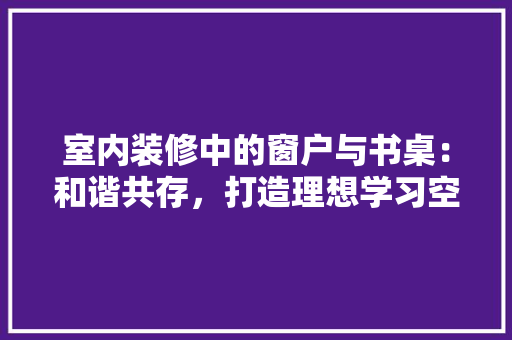 室内装修中的窗户与书桌：和谐共存，打造理想学习空间 现代风格装饰