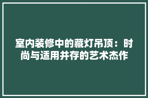 室内装修中的藏灯吊顶：时尚与适用并存的艺术杰作 现代风格装饰