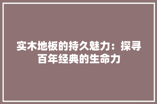 实木地板的持久魅力：探寻百年经典的生命力 现代风格装饰