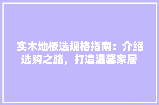 实木地板选规格指南：介绍选购之路，打造温馨家居 现代风格装饰