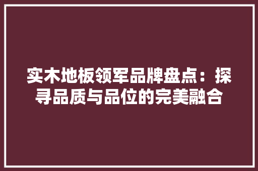 实木地板领军品牌盘点：探寻品质与品位的完美融合 现代风格装饰
