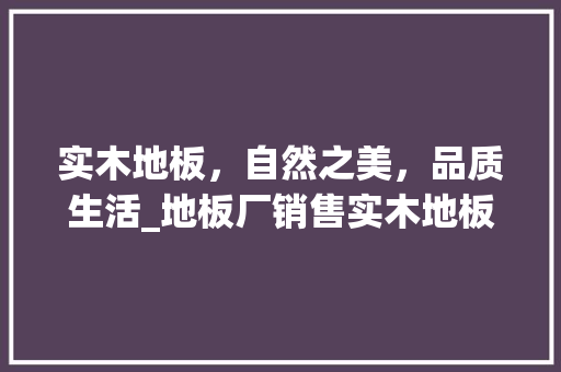 实木地板，自然之美，品质生活_地板厂销售实木地板的者 现代风格装饰