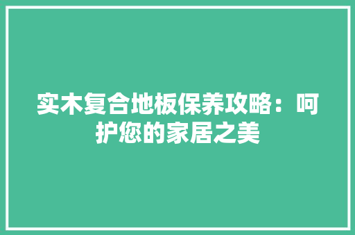 实木复合地板保养攻略：呵护您的家居之美 现代风格装饰