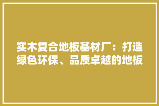 实木复合地板基材厂：打造绿色环保、品质卓越的地板新标杆