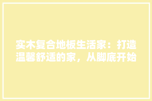 实木复合地板生活家：打造温馨舒适的家，从脚底开始 现代风格装饰