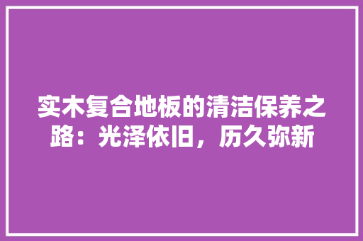 实木复合地板的清洁保养之路：光泽依旧，历久弥新 现代风格装饰