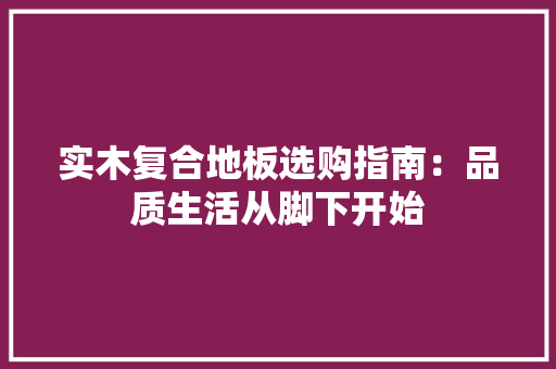 实木复合地板选购指南：品质生活从脚下开始 现代风格装饰