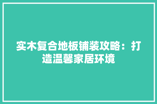 实木复合地板铺装攻略：打造温馨家居环境 现代风格装饰