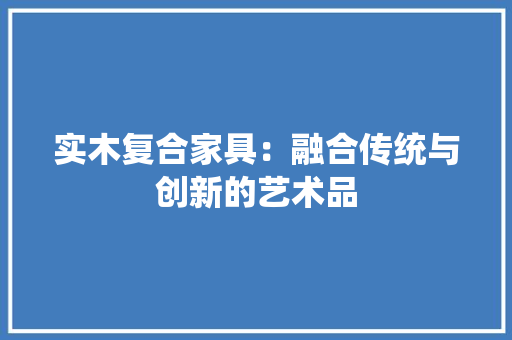 实木复合家具：融合传统与创新的艺术品 现代风格装饰