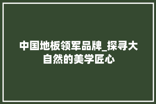 中国地板领军品牌_探寻大自然的美学匠心 家居装修