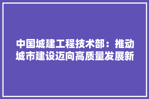 中国城建工程技术部：推动城市建设迈向高质量发展新阶段 家居装修