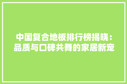 中国复合地板排行榜揭晓：品质与口碑共舞的家居新宠 家居装修