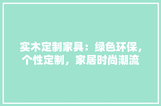 实木定制家具：绿色环保，个性定制，家居时尚潮流 现代风格装饰