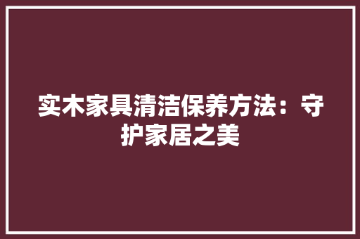 实木家具清洁保养方法：守护家居之美 现代风格装饰