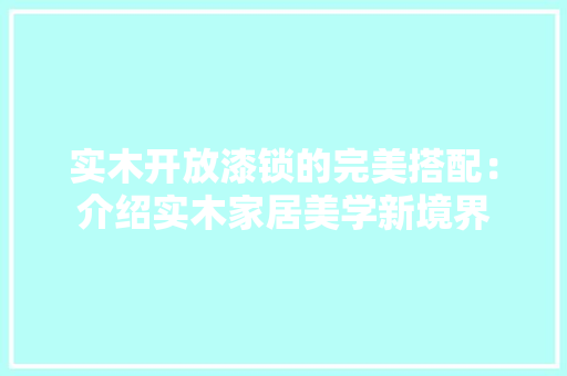 实木开放漆锁的完美搭配：介绍实木家居美学新境界 现代风格装饰
