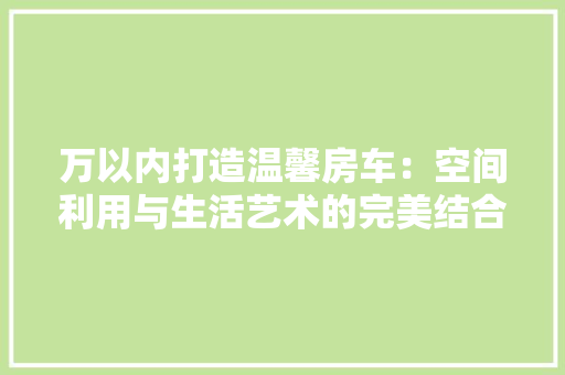万以内打造温馨房车：空间利用与生活艺术的完美结合