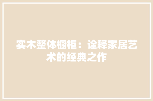 实木整体橱柜：诠释家居艺术的经典之作 现代风格装饰