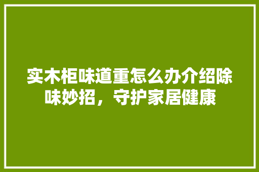实木柜味道重怎么办介绍除味妙招，守护家居健康