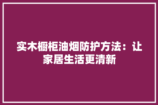 实木橱柜油烟防护方法：让家居生活更清新
