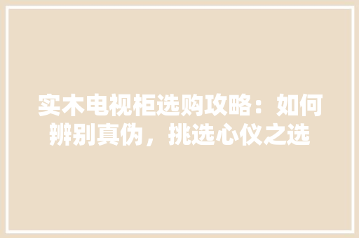 实木电视柜选购攻略：如何辨别真伪，挑选心仪之选 现代风格装饰