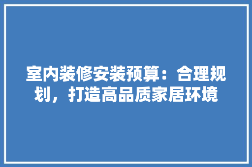 室内装修安装预算：合理规划，打造高品质家居环境 现代风格装饰