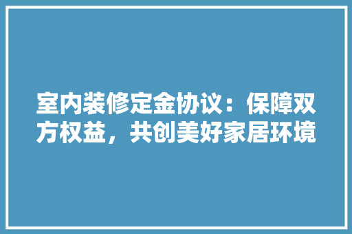室内装修定金协议：保障双方权益，共创美好家居环境 现代风格装饰