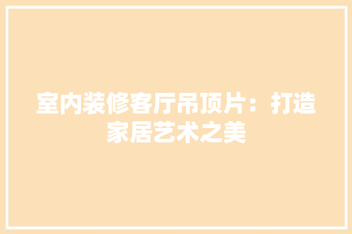 室内装修客厅吊顶片：打造家居艺术之美 现代风格装饰