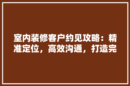 室内装修客户约见攻略：精准定位，高效沟通，打造完美家居体验