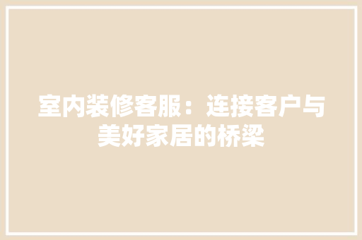 室内装修客服：连接客户与美好家居的桥梁 现代风格装饰