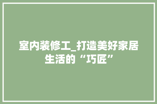 室内装修工_打造美好家居生活的“巧匠” 现代风格装饰
