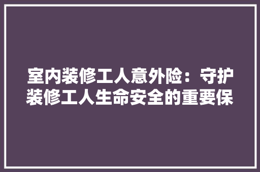 室内装修工人意外险：守护装修工人生命安全的重要保障 现代风格装饰