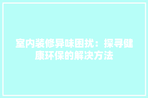 室内装修异味困扰：探寻健康环保的解决方法