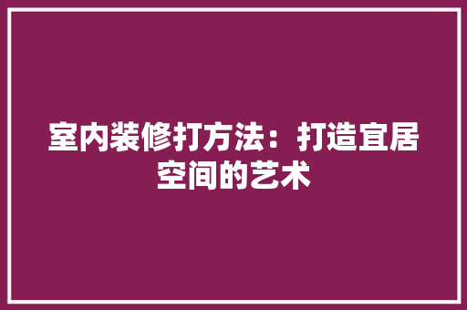 室内装修打方法：打造宜居空间的艺术 现代风格装饰