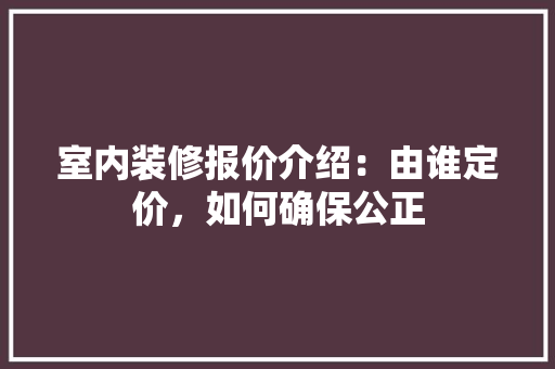 室内装修报价介绍：由谁定价，如何确保公正 现代风格装饰