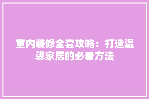 室内装修全套攻略：打造温馨家居的必看方法 现代风格装饰