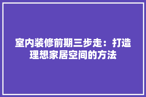室内装修前期三步走：打造理想家居空间的方法 现代风格装饰