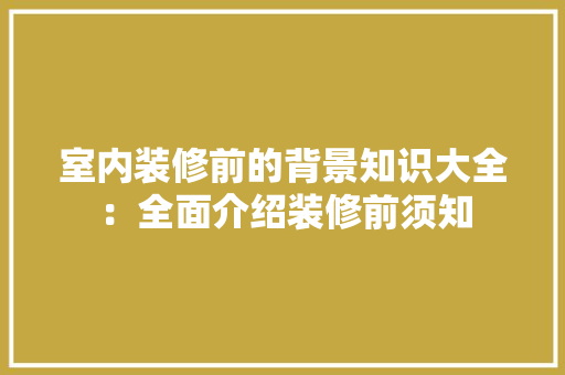 室内装修前的背景知识大全：全面介绍装修前须知