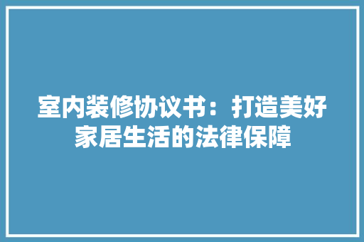室内装修协议书：打造美好家居生活的法律保障 现代风格装饰